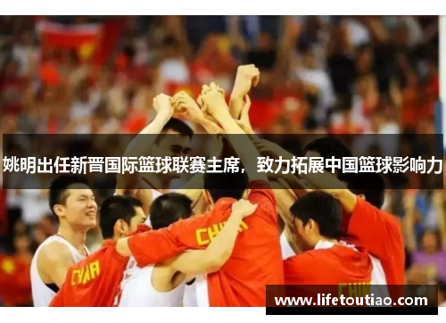 姚明出任新晋国际篮球联赛主席，致力拓展中国篮球影响力