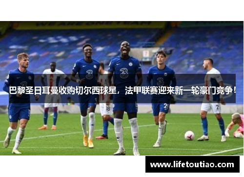 巴黎圣日耳曼收购切尔西球星，法甲联赛迎来新一轮豪门竞争！